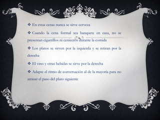  En estas cenas nunca se sirve cerveza
 Cuando la cena formal sea banquete en casa, no se
presentan cigarrillos ni ceniceros durante la comida
 Los platos se sirven por la izquierda y se retiran por la
derecha
 El vino y otras bebidas se sirve por la derecha
 Adapte el ritmo de conversación al de la mayoría para no
atrasar el paso del plato siguiente
 