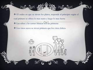  El orden en que se sirven los platos, responde al principio según el
cual primero se ofrece lo mas suave y luego lo mas fuerte
 Las salsas y las carnes blancas son las primeras
 Los vinos secos se sirven primero que los vinos dulces.
 