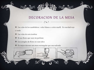 DECORACION DE LA MESA
 Las velas de los candelabros: color blanco o color marfil. En navidad rojo
o verde
 Las velas de cera inodora
 Si usa flores que sean sin perfume
 Los arreglos de flores no sean altos
 Es mejor decorar una mesa rectangular que una redonda
 