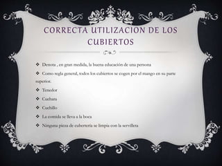 CORRECTA UTILIZACION DE LOS
CUBIERTOS
 Denota , en gran medida, la buena educación de una persona
 Como regla general, todos los cubiertos se cogen por el mango en su parte
superior.
 Tenedor
 Cuchara
 Cuchillo
 La comida se lleva a la boca
 Ninguna pieza de cubertería se limpia con la servilleta
 