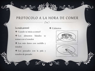 La regla general:
 Cuando se inicia a comer?
 Los alimentos blandos se
toman con el tenedor
 Los más duros con cuchillo y
tenedor
 Los pescados con la pala y
tenedor de pescado
PROTOCOLO A LA HORA DE COMER
 Cubiertos
 