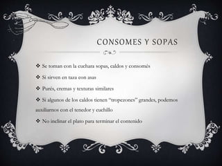 CONSOMES Y SOPAS
 Se toman con la cuchara sopas, caldos y consomés
 Si sirven en taza con asas
 Purés, cremas y texturas similares
 Si algunos de los caldos tienen “tropezones” grandes, podemos
auxiliarnos con el tenedor y cuchillo
 No inclinar el plato para terminar el contenido
 