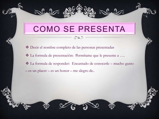 COMO SE PRESENTA
 Decir el nombre completo de las personas presentadas
 La formula de presentación: Permítame que le presente a ….
 La formula de responder: Encantado de conocerle – mucho gusto
– es un placer – es un honor – me alegro de..
 