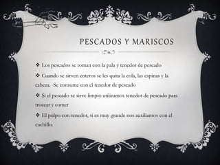 PESCADOS Y MARISCOS
 Los pescados se toman con la pala y tenedor de pescado
 Cuando se sirven enteros se les quita la cola, las espinas y la
cabeza. Se consume con el tenedor de pescado
 Si el pescado se sirve limpio utilizamos tenedor de pescado para
trocear y comer
 El pulpo con tenedor, si es muy grande nos auxiliamos con el
cuchillo.
 