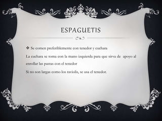 ESPAGUETIS
 Se comen preferiblemente con tenedor y cuchara
La cuchara se toma con la mano izquierda para que sirva de apoyo al
enrollar las pastas con el tenedor
Si no son largas como los raviolis, se usa el tenedor.
 
