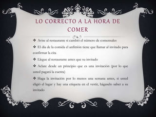 LO CORRECTO A LA HORA DE
COMER
 Avise al restaurante si cambió el número de comensales
 El día de la comida el anfitrión tiene que llamar al invitado para
confirmar la cita
 Llegue al restaurante antes que su invitado
 Aclare desde un principio que es una invitación (por lo que
usted pagará la cuenta)
 Haga la invitación por lo menos una semana antes, si usted
eligió el lugar y hay una etiqueta en el vestir, hágaselo saber a su
invitado
 