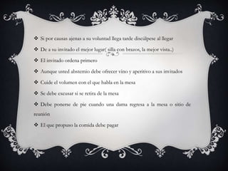  Si por causas ajenas a su voluntad llega tarde discúlpese al llegar
 De a su invitado el mejor lugar( silla con brazos, la mejor vista..)
 El invitado ordena primero
 Aunque usted abstemio debe ofrecer vino y aperitivo a sus invitados
 Cuide el volumen con el que habla en la mesa
 Se debe excusar si se retira de la mesa
 Debe ponerse de pie cuando una dama regresa a la mesa o sitio de
reunión
 El que propuso la comida debe pagar
 
