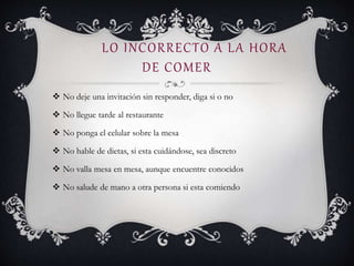 LO INCORRECTO A LA HORA
DE COMER
 No deje una invitación sin responder, diga si o no
 No llegue tarde al restaurante
 No ponga el celular sobre la mesa
 No hable de dietas, si esta cuidándose, sea discreto
 No valla mesa en mesa, aunque encuentre conocidos
 No salude de mano a otra persona si esta comiendo
 