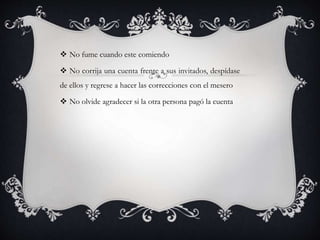  No fume cuando este comiendo
 No corrija una cuenta frente a sus invitados, despídase
de ellos y regrese a hacer las correcciones con el mesero
 No olvide agradecer si la otra persona pagó la cuenta
 