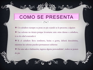 COMO SE PRESENTA
 Un caballero siempre se pone en pie cuando se le presenta a alguien
 Las señoras no tienen porque levantarse ante otras damas o caballero,
si es de edad avanzada si
 Si el caballero lleva sombrero, boina o gorra, deberá descubrirse,
mientras las señoras pueden permanecer cubiertas
 En una sala o habitación, ingresa alguna personalidad , todos se ponen
de pie
 