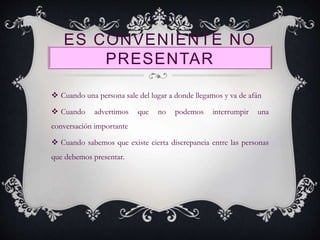 ES CONVENIENTE NO
PRESENTAR
 Cuando una persona sale del lugar a donde llegamos y va de afán
 Cuando advertimos que no podemos interrumpir una
conversación importante
 Cuando sabemos que existe cierta discrepancia entre las personas
que debemos presentar.
 