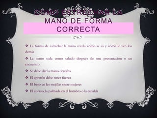 COMO ESTRECHAR LA
MANO DE FORMA
CORRECTA
 La forma de estrechar la mano revela cómo se es y cómo le ven los
demás
 La mano seda como saludo después de una presentación o un
encuentro
 Se debe dar la mano derecha
 El apretón debe tener fuerza
 El beso en las mejillas entre mujeres
 El abrazo, la palmada en el hombro o la espalda
 