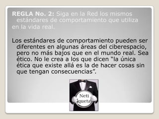 REGLA No. 2: Siga en la Red los mismos
 estándares de comportamiento que utiliza
en la vida real.

Los estándares de comportamiento pueden ser
 diferentes en algunas áreas del ciberespacio,
 pero no más bajos que en el mundo real. Sea
 ético. No le crea a los que dicen “la única
 ética que existe allá es la de hacer cosas sin
 que tengan consecuencias”.
 