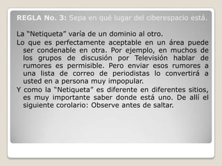 REGLA No. 3: Sepa en qué lugar del ciberespacio está.

La “Netiqueta” varía de un dominio al otro.
Lo que es perfectamente aceptable en un área puede
  ser condenable en otra. Por ejemplo, en muchos de
  los grupos de discusión por Televisión hablar de
  rumores es permisible. Pero enviar esos rumores a
  una lista de correo de periodistas lo convertirá a
  usted en a persona muy impopular.
Y como la “Netiqueta” es diferente en diferentes sitios,
  es muy importante saber donde está uno. De allí el
  siguiente corolario: Observe antes de saltar.
 