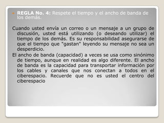    REGLA No. 4: Respete el tiempo y el ancho de banda de
    los demás.

Cuando usted envía un correo o un mensaje a un grupo de
  discusión, usted está utilizando (o deseando utilizar) el
  tiempo de los demás. Es su responsabilidad asegurarse de
  que el tiempo que "gastan" leyendo su mensaje no sea un
  desperdicio.
El ancho de banda (capacidad) a veces se usa como sinónimo
  de tiempo, aunque en realidad es algo diferente. El ancho
  de banda es la capacidad para transportar información por
  los cables y canales que nos conectan a todos en el
  ciberespacio. Recuerde que no es usted el centro del
  ciberespacio
 