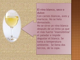 El vino blanco, seco o
dulce:
Con carnes blancas, aves y
mariscos. No se hela
demasiado.
No se sirve un vino blanco
después de un tinto ya que
el más fuerte "insensibiliza"
el paladar e impide
degustar el blanco. Se
toma a temperatura
ambiente. Se llena dos
tercios, de la copa.
 