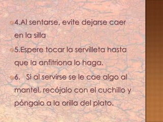  4.Al   sentarse, evite dejarse caer
 en la silla
 5.Espere   tocar la servilleta hasta
 que la anfitriona lo haga.
 6.   Si al servirse se le cae algo al
 mantel, recójalo con el cuchillo y
 póngalo a la orilla del plato.
 