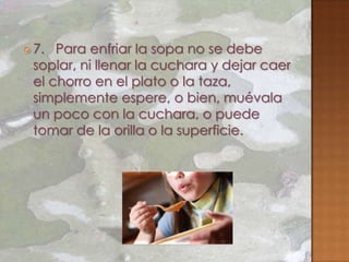  7. Para enfriar la sopa no se debe
 soplar, ni llenar la cuchara y dejar caer
 el chorro en el plato o la taza,
 simplemente espere, o bien, muévala
 un poco con la cuchara, o puede
 tomar de la orilla o la superficie.
 