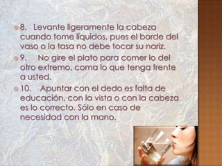  8.  Levante ligeramente la cabeza
  cuando tome líquidos, pues el borde del
  vaso o la tasa no debe tocar su nariz.
 9.   No gire el plato para comer lo del
  otro extremo, coma lo que tenga frente
  a usted.
 10.   Apuntar con el dedo es falta de
  educación, con la vista o con la cabeza
  es lo correcto. Sólo en caso de
  necesidad con la mano.
 