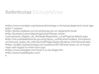 Referências Bibliográficas
▪https://www.montepio.org/ei/pessoal/emprego-e-formacao/alojamento-local-siga-
estes-7-passos/
▪http://portal.uniplaces.com/pt-pt/precisa-ter-um-alojamento-local/
▪http://business.turismodeportugal.pt/pt/Planear_Iniciar/
Licenciamento_Registo_da_Atividade/Alojamento_Local/Paginas/default.aspx
▪http://info.portaldasfinancas.gov.pt/pt/apoio_contribuinte/modelos_formularios/
convencoes_dupla_trib_internacional/Pages/dupla-tributacao-internacional.aspx
▪https://english.stackexchange.com/questions/30738/what-does-run-of-house-
mean-with-regard-to-hotel-room-type
▪https://www.wisegeek.com/what-is-a-city-ledger.htm
▪http://www.hozpitalityplus.com/
▪
 