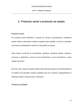 Técnicas de acolhimento e animação
Módulo 4 – Etiqueta e protocolo
2. Protocolo social e protocolo de estado
Protocolo social
Por protocolo social entende-se o conjunto de normas e procedimentos, socialmente
aceites embora culturalmente variáveis, seguidas pelos cidadãos na vida em sociedade,
nas diversas manifestações e eventos da vida pública ou privada.
Estes incluem as formas de cumprimentar, agradecer, apresentar alguém, conservar,
comunicar e igualmente a forma de nos comportarmos e como transmitimos a nossa
imagem aos outros.
No fundo, este conjunto de regras relativamente informais baseiam-se fundamentalmente
no respeito, boa educação, cortesia e gentileza para com o próximo, salvaguardando as
diferenças sociais e culturais entre os indivíduos.
Protocolo de Estado
10
 