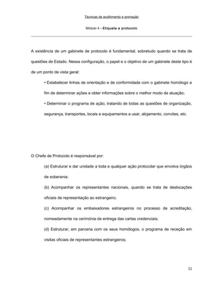 Técnicas de acolhimento e animação
Módulo 4 – Etiqueta e protocolo
A existência de um gabinete de protocolo é fundamental, sobretudo quando se trata de
questões de Estado. Nessa configuração, o papel e o objetivo de um gabinete deste tipo é
de um ponto de vista geral:
• Estabelecer linhas de orientação e de conformidade com o gabinete homólogo a
fim de determinar ações e obter informações sobre o melhor modo de atuação;
• Determinar o programa de ação, tratando de todas as questões de organização,
segurança, transportes, locais e equipamentos a usar, alojamento, convites, etc.
O Chefe de Protocolo é responsável por:
(a) Estruturar e dar unidade a toda e qualquer ação protocolar que envolva órgãos
de soberania;
(b) Acompanhar os representantes nacionais, quando se trata de deslocações
oficiais de representação ao estrangeiro;
(c) Acompanhar os embaixadores estrangeiros no processo de acreditação,
nomeadamente na cerimónia de entrega das cartas credenciais;
(d) Estruturar, em parceria com os seus homólogos, o programa de receção em
visitas oficiais de representantes estrangeiros;
11
 