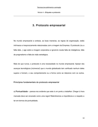 Técnicas de acolhimento e animação
Módulo 4 – Etiqueta e protocolo
3. Protocolo empresarial
No mundo empresarial a cortesia, as boas maneiras, as regras de organização, estão
intrínseca e inequivocamente relacionadas com a imagem da Empresa. O protocolo (ou a
falta dele...) age sobre a imagem corporativa e ignorá-lo revela falta de inteligência, falta
de pragmatismo e falta de visão estratégica.
Mais do que nunca, o protocolo é uma necessidade no mundo empresarial. Apesar dos
avanços tecnológicos (inúmeros!) que o mundo globalizado tem verificado nenhum deles
supera o homem, o seu comportamento ou a forma como se relaciona com os outros.
Princípios fundamentais do protocolo empresarial
a) Pontualidade – parece-nos evidente que este é um ponto a trabalhar. Chegar à hora
marcada deve ser encarado como uma regra! Relembramos a importância e o respeito a
ter em termos de pontualidade.
14
 