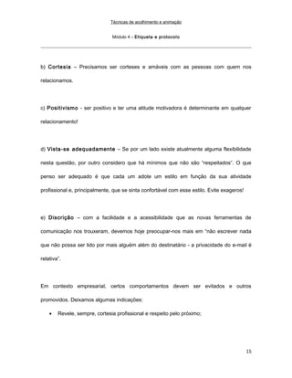 Técnicas de acolhimento e animação
Módulo 4 – Etiqueta e protocolo
b) Cortesia – Precisamos ser corteses e amáveis com as pessoas com quem nos
relacionamos.
c) Positivismo - ser positivo e ter uma atitude motivadora é determinante em qualquer
relacionamento!
d) Vista-se adequadamente – Se por um lado existe atualmente alguma flexibilidade
nesta questão, por outro considero que há mínimos que não são “respeitados”. O que
penso ser adequado é que cada um adote um estilo em função da sua atividade
profissional e, principalmente, que se sinta confortável com esse estilo. Evite exageros!
e) Discrição – com a facilidade e a acessibilidade que as novas ferramentas de
comunicação nos trouxeram, devemos hoje preocupar-nos mais em “não escrever nada
que não possa ser lido por mais alguém além do destinatário - a privacidade do e-mail é
relativa”.
Em contexto empresarial, certos comportamentos devem ser evitados e outros
promovidos. Deixamos algumas indicações:
• Revele, sempre, cortesia profissional e respeito pelo próximo;
15
 