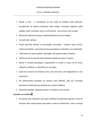 Técnicas de acolhimento e animação
Módulo 4 – Etiqueta e protocolo
• Atitude é tudo - a manutenção do seu posto de trabalho pode depender,
parcialmente, da atitude profissional. Evite intrigas, conversas negativas sobre
colegas, sobre a empresa, sobre a concorrência - não se iluda, tudo se sabe;
• Demonstre espírito de equipa e solidariedade para com os colegas;
• Cumprimente, sempre;
• Preste particular atenção à comunicação não-verbal - contacto visual, sorriso,
ombros levantados - para evitar que as suas palavras contrariem a sua expressão;
• Trate todos com igual cuidado e educação, não apenas chefes e clientes;
• Esforce-se por ser pontual, demonstrando respeito por quem o espera;
• Atente à "cortesia tecnológica", respondendo a e-mails no prazo de 24 horas,
utilizando o telefone e o telemóvel com correção;
• Cuide dos recursos da empresa como cuida dos seus, sem desperdícios e com
parcimónia;
• Em determinadas situações de natureza mais delicada, opte por conversas
pessoais em detrimento de contactos por e-mail ou telefone;
• Demonstre gratidão, agradeça sempre, em público ou em privado.
Cortesia ao telefone
• Se atender uma chamada e não quiser identificar-se pode dizer apenas o nome da
empresa. Mas insista sempre para saber o nome do interlocutor e use-o ao longo
16
 