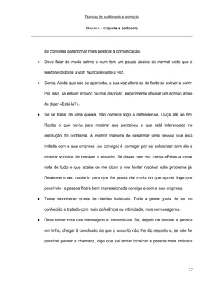 Técnicas de acolhimento e animação
Módulo 4 – Etiqueta e protocolo
da conversa para tornar mais pessoal a comunicação.
• Deve falar de modo calmo e num tom um pouco abaixo do normal visto que o
telefone distorce a voz. Nunca levante a voz.
• Sorria. Ainda que não se aperceba, a sua voz altera-se de facto se estiver a sorrir.
Por isso, se estiver irritado ou mal disposto, experimente afivelar um sorriso antes
de dizer «Está lá?».
• Se se tratar de uma queixa, não comece logo a defender-se. Ouça até ao fim.
Repita o que ouviu para mostrar que percebeu e que está interessado na
resolução do problema. A melhor maneira de desarmar uma pessoa que está
irritada com a sua empresa (ou consigo) é começar por se solidarizar com ela e
mostrar vontade de resolver o assunto. Se disser com voz calma «Estou a tomar
nota de tudo o que acaba de me dizer e vou tentar resolver este problema já.
Deixe-me o seu contacto para que lhe possa dar conta do que apurei, logo que
possível», a pessoa ficará bem impressionada consigo e com a sua empresa.
• Tente reconhecer vozes de clientes habituais. Toda a gente gosta de ser re-
conhecido e tratado com mais deferência ou intimidade, mas sem exageros.
• Deve tomar nota das mensagens e transmiti-las. Se, depois de escutar a pessoa
em linha, chegar à conclusão de que o assunto não lhe diz respeito e, se não for
possível passar a chamada, diga que vai tentar localizar a pessoa mais indicada
17
 