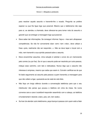 Técnicas de acolhimento e animação
Módulo 4 – Etiqueta e protocolo
para resolver aquele assunto e transmitir-lhe o recado. Pergunte se prefere
esperar ou que lhe ligue logo que possível. Mesmo que o telefonema não seja
para si, se atendeu a chamada, deve oferecer-se para tomar nota do assunto e
garantir que vai entregar a mensagem logo que possível.
• Deve saber dar informações. Se conseguir informar; faça-o - mas sem ultrapassar
competências. Se não for conveniente dizer «sim» nem «não», deve utilizar a
frase «pois, realmente não sei responder...». Não se deve tapar o bocal com a
mão, nem transmitir a sua opinião pessoal sobre o assunto.
• Deve encaminhar assuntos. Uma solução é solicitar o envio de um memorando
pelo correio (ou por fax). Se vir que o assunto pode ser resolvido por outra pessoa,
indique esse caminho, com tato e delicadeza. Nunca diga que o assunto não
interessa à empresa, mesmo que saiba que assim é. Convém certificar-se de que
foi dado seguimento ao assunto pela pessoa a quem transmitiu a mensagem para
que não voltem a ligar, queixando-se de nada ter sido feito.
• Não faça um longo silêncio durante a conversação telefónica para que o seu
interlocutor não pense que pousou o telefone em cima da mesa. Se numa
conversa cara a cara é aceitável responder assentindo com a cabeça, ao telefone
é fundamental ir dizendo «claro, pois, sim, tem razão».
• Se tiver de atender outro telefonema, peça licença à pessoa com quem está a falar
18
 