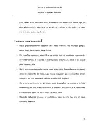 Técnicas de acolhimento e animação
Módulo 4 – Etiqueta e protocolo
para o fazer e não se demore muito a atender a nova chamada. Comece logo por
dizer «Estava com o telefonema na outra linha, por isso, se não se importa, diga-
me onde está que eu ligo-lhe já».
Protocolo à mesa de reuniões
• Deve, preferencialmente, escolher uma mesa redonda para reuniões porque,
desse modo, facilita-se as precedências.
• Em reuniões pequenas, a secretária ou pessoa que vai secretariar essa reunião
deve ficar sentada à esquerda de quem preside à reunião, no caso de ter optado
pela mesa redonda.
• Se for uma mesa retangular, nesse caso, a secretária deve colocar-se um pouco
atrás do presidente da mesa. Aqui, nunca esquecer que os visitantes tomam
sempre o seu lado direito e os da casa ficam do lado esquerdo.
• Se for uma reunião em que participam duas delegações importantes, o anfitrião
determina quem fica do seu lado direito e esquerdo, enquanto que as delegações
é que decidem quem, da sua comitiva, se senta onde.
• Havendo tradutores próprios ou anotadores, estes devem ficar um em cada
cabeceira da mesa.
19
 
