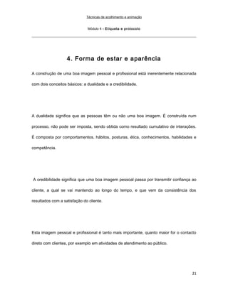Técnicas de acolhimento e animação
Módulo 4 – Etiqueta e protocolo
4. Forma de estar e aparência
A construção de uma boa imagem pessoal e profissional está inerentemente relacionada
com dois conceitos básicos: a dualidade e a credibilidade.
A dualidade significa que as pessoas têm ou não uma boa imagem. É construída num
processo, não pode ser imposta, sendo obtida como resultado cumulativo de interações.
É composta por comportamentos, hábitos, posturas, ética, conhecimentos, habilidades e
competência.
A credibilidade significa que uma boa imagem pessoal passa por transmitir confiança ao
cliente, a qual se vai mantendo ao longo do tempo, e que vem da consistência dos
resultados com a satisfação do cliente.
Esta imagem pessoal e profissional é tanto mais importante, quanto maior for o contacto
direto com clientes, por exemplo em atividades de atendimento ao público.
21
 