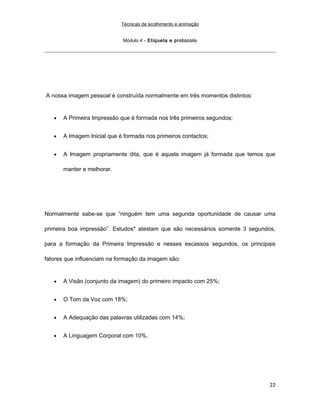 Técnicas de acolhimento e animação
Módulo 4 – Etiqueta e protocolo
A nossa imagem pessoal é construída normalmente em três momentos distintos:
• A Primeira Impressão que é formada nos três primeiros segundos;
• A Imagem Inicial que é formada nos primeiros contactos;
• A Imagem propriamente dita, que é aquela imagem já formada que temos que
manter e melhorar.
Normalmente sabe-se que “ninguém tem uma segunda oportunidade de causar uma
primeira boa impressão”. Estudos* atestam que são necessários somente 3 segundos,
para a formação da Primeira Impressão e nesses escassos segundos, os principais
fatores que influenciam na formação da imagem são:
• A Visão (conjunto da imagem) do primeiro impacto com 25%;
• O Tom da Voz com 18%;
• A Adequação das palavras utilizadas com 14%;
• A Linguagem Corporal com 10%.
22
 