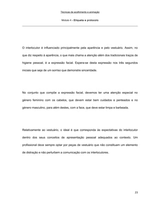 Técnicas de acolhimento e animação
Módulo 4 – Etiqueta e protocolo
O interlocutor é influenciado principalmente pela aparência e pelo vestuário. Assim, no
que diz respeito à aparência, o que mais chama a atenção além dos tradicionais traços de
higiene pessoal, é a expressão facial. Espera-se desta expressão nos três segundos
iniciais que seja de um sorriso que demonstre sinceridade.
No conjunto que compõe a expressão facial, devemos ter uma atenção especial no
género feminino com os cabelos, que devem estar bem cuidados e penteados e no
género masculino, para além destes, com a face, que deve estar limpa e barbeada.
Relativamente ao vestuário, o ideal é que corresponda às expectativas do interlocutor
dentro dos seus conceitos de apresentação pessoal adequados ao contexto. Um
profissional deve sempre optar por peças de vestuário que não constituam um elemento
de distração e não perturbem a comunicação com os interlocutores.
23
 