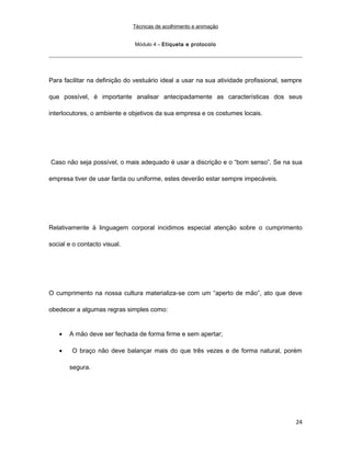 Técnicas de acolhimento e animação
Módulo 4 – Etiqueta e protocolo
Para facilitar na definição do vestuário ideal a usar na sua atividade profissional, sempre
que possível, é importante analisar antecipadamente as características dos seus
interlocutores, o ambiente e objetivos da sua empresa e os costumes locais.
Caso não seja possível, o mais adequado é usar a discrição e o “bom senso”. Se na sua
empresa tiver de usar farda ou uniforme, estes deverão estar sempre impecáveis.
Relativamente à linguagem corporal incidimos especial atenção sobre o cumprimento
social e o contacto visual.
O cumprimento na nossa cultura materializa-se com um “aperto de mão”, ato que deve
obedecer a algumas regras simples como:
• A mão deve ser fechada de forma firme e sem apertar;
• O braço não deve balançar mais do que três vezes e de forma natural, porém
segura.
24
 