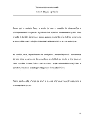 Técnicas de acolhimento e animação
Módulo 4 – Etiqueta e protocolo
Como todo o contacto físico, o aperto de mão é revestido de interpretações e
consequentemente obriga-nos a alguns cuidados especiais, nomeadamente quanto à não
invasão do também denominado espaço pessoal, mantendo uma distância socialmente
aceite do nosso interlocutor (é normalmente tolerada a distância de dois antebraços).
No contacto visual, importantíssimo na formação da “primeira impressão”, se queremos
de facto iniciar um processo de conquista da credibilidade do cliente, o olhar deve ser
direto nos olhos do nosso interlocutor e ao mesmo tempo deve demonstrar segurança e
seriedade, mas tendo cuidado para não parecer demasiado intrusivo.
Assim, os olhos são a “janela da alma”, e o nosso olhar deve transmitir exatamente a
nossa saudação sincera.
25
 