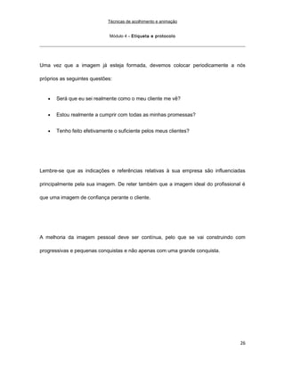 Técnicas de acolhimento e animação
Módulo 4 – Etiqueta e protocolo
Uma vez que a imagem já esteja formada, devemos colocar periodicamente a nós
próprios as seguintes questões:
• Será que eu sei realmente como o meu cliente me vê?
• Estou realmente a cumprir com todas as minhas promessas?
• Tenho feito efetivamente o suficiente pelos meus clientes?
Lembre-se que as indicações e referências relativas à sua empresa são influenciadas
principalmente pela sua imagem. De reter também que a imagem ideal do profissional é
que uma imagem de confiança perante o cliente.
A melhoria da imagem pessoal deve ser contínua, pelo que se vai construindo com
progressivas e pequenas conquistas e não apenas com uma grande conquista.
26
 