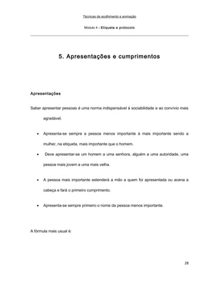 Técnicas de acolhimento e animação
Módulo 4 – Etiqueta e protocolo
5. Apresentações e cumprimentos
Apresentações
Saber apresentar pessoas é uma norma indispensável à sociabilidade e ao convívio mais
agradável.
• Apresenta-se sempre a pessoa menos importante à mais importante sendo a
mulher, na etiqueta, mais importante que o homem.
• Deve apresentar-se um homem a uma senhora, alguém a uma autoridade, uma
pessoa mais jovem a uma mais velha.
• A pessoa mais importante estenderá a mão a quem foi apresentada ou acena a
cabeça e fará o primeiro cumprimento.
• Apresenta-se sempre primeiro o nome da pessoa menos importante.
A fórmula mais usual é:
28
 
