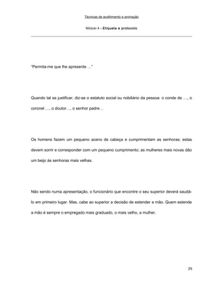Técnicas de acolhimento e animação
Módulo 4 – Etiqueta e protocolo
“Permita-me que lhe apresente …”
Quando tal se justificar, diz-se o estatuto social ou nobiliário da pessoa: o conde de …, o
coronel …, o doutor…, o senhor padre…
Os homens fazem um pequeno aceno de cabeça e cumprimentam as senhoras; estas
devem sorrir e corresponder com um pequeno cumprimento; as mulheres mais novas dão
um beijo às senhoras mais velhas.
Não sendo numa apresentação, o funcionário que encontre o seu superior deverá saudá-
lo em primeiro lugar. Mas, cabe ao superior a decisão de estender a mão. Quem estende
a mão é sempre o empregado mais graduado, o mais velho, a mulher.
29
 