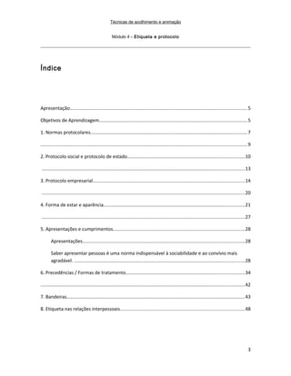 Técnicas de acolhimento e animação
Módulo 4 – Etiqueta e protocolo
Índice
Apresentação.....................................................................................................................................5
Objetivos de Aprendizagem...............................................................................................................5
1. Normas protocolares......................................................................................................................7
...........................................................................................................................................................9
2. Protocolo social e protocolo de estado........................................................................................10
........................................................................................................................................................13
3. Protocolo empresarial..................................................................................................................14
........................................................................................................................................................20
4. Forma de estar e aparência..........................................................................................................21
........................................................................................................................................................27
5. Apresentações e cumprimentos...................................................................................................28
Apresentações..........................................................................................................................28
Saber apresentar pessoas é uma norma indispensável à sociabilidade e ao convívio mais
agradável. ................................................................................................................................28
6. Precedências / Formas de tratamento.........................................................................................34
.........................................................................................................................................................42
7. Bandeiras......................................................................................................................................43
8. Etiqueta nas relações interpessoais.............................................................................................48
3
 