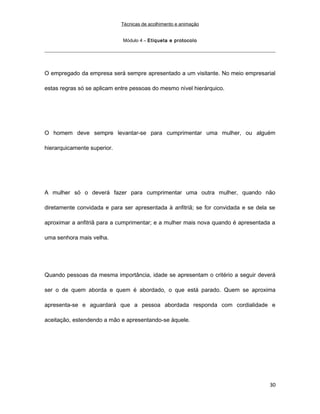 Técnicas de acolhimento e animação
Módulo 4 – Etiqueta e protocolo
O empregado da empresa será sempre apresentado a um visitante. No meio empresarial
estas regras só se aplicam entre pessoas do mesmo nível hierárquico.
O homem deve sempre levantar-se para cumprimentar uma mulher, ou alguém
hierarquicamente superior.
A mulher só o deverá fazer para cumprimentar uma outra mulher, quando não
diretamente convidada e para ser apresentada à anfitriã; se for convidada e se dela se
aproximar a anfitriã para a cumprimentar; e a mulher mais nova quando é apresentada a
uma senhora mais velha.
Quando pessoas da mesma importância, idade se apresentam o critério a seguir deverá
ser o de quem aborda e quem é abordado, o que está parado. Quem se aproxima
apresenta-se e aguardará que a pessoa abordada responda com cordialidade e
aceitação, estendendo a mão e apresentando-se àquele.
30
 