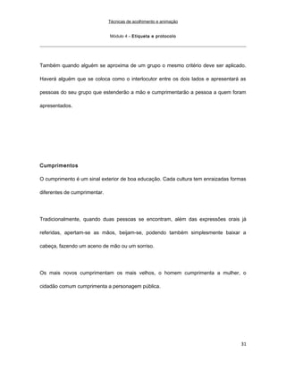 Técnicas de acolhimento e animação
Módulo 4 – Etiqueta e protocolo
Também quando alguém se aproxima de um grupo o mesmo critério deve ser aplicado.
Haverá alguém que se coloca como o interlocutor entre os dois lados e apresentará as
pessoas do seu grupo que estenderão a mão e cumprimentarão a pessoa a quem foram
apresentados.
Cumprimentos
O cumprimento é um sinal exterior de boa educação. Cada cultura tem enraizadas formas
diferentes de cumprimentar.
Tradicionalmente, quando duas pessoas se encontram, além das expressões orais já
referidas, apertam-se as mãos, beijam-se, podendo também simplesmente baixar a
cabeça, fazendo um aceno de mão ou um sorriso.
Os mais novos cumprimentam os mais velhos, o homem cumprimenta a mulher, o
cidadão comum cumprimenta a personagem pública.
31
 