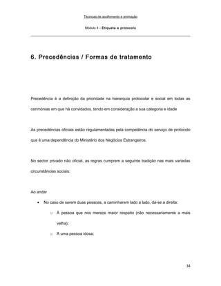 Técnicas de acolhimento e animação
Módulo 4 – Etiqueta e protocolo
6. Precedências / Formas de tratamento
Precedência é a definição da prioridade na hierarquia protocolar e social em todas as
cerimónias em que há convidados, tendo em consideração a sua categoria e idade
As precedências oficiais estão regulamentadas pela competência do serviço de protocolo
que é uma dependência do Ministério dos Negócios Estrangeiros.
No sector privado não oficial, as regras cumprem a seguinte tradição nas mais variadas
circunstâncias sociais:
Ao andar
• No caso de serem duas pessoas, a caminharem lado a lado, dá-se a direita:
o À pessoa que nos merece maior respeito (não necessariamente a mais
velha);
o A uma pessoa idosa;
34
 