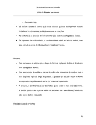 Técnicas de acolhimento e animação
Módulo 4 – Etiqueta e protocolo
o A uma senhora.
• Se ao dar a direita se verifica que essas pessoas que nos acompanham ficaram
do lado de fora do passeio, então invertem-se as posições.
• As senhoras e as crianças devem caminhar pela parte mais chegada da parede.
• Se o passeio for muito estreito, o cavalheiro deve seguir ao lado da mulher, mas
pela estrada e com a devida cautela em relação ao trânsito.
No carro
• Nas carruagens e automóveis, o lugar de honra é no banco de trás, á direita em
face à direção de marcha.
• Nos automóveis, à partida os carros deverão estar colocados de modo a que o
lado esquerdo fique ao longo do passeio. A pessoa que ocupa o lugar de honra
sobe primeiro, seguindo-se as outras por ordem de importância.
• À chegada, o condutor deve agir de modo a que a saída se faça pelo lado direito.
A pessoa que ocupa o lugar de honra é a primeira a sair. Nas deslocações oficiais
só o banco de trás é ocupado.
PRECEDÊNCIAS OFICIAIS
35
 