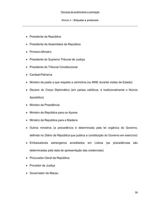 Técnicas de acolhimento e animação
Módulo 4 – Etiqueta e protocolo
• Presidente da República
• Presidente da Assembleia da República
• Primeiro-Ministro
• Presidente do Supremo Tribunal de Justiça
• Presidente do Tribunal Constitucional
• Cardeal-Patriarca
• Ministro da pasta a que respeita a cerimónia (ou MNE durante visitas de Estado)
• Decano do Corpo Diplomático (em países católicos, é tradicionalmente o Núncio
Apostólico)
• Ministro da Presidência
• Ministro da República para os Açores
• Ministro da República para a Madeira
• Outros ministros (a precedência é determinada pela lei orgânica do Governo,
definida no Diário da República que publica a constituição do Governo em exercício)
• Embaixadores estrangeiros acreditados em Lisboa (as precedências são
determinadas pela data de apresentação das credenciais)
• Procurador-Geral da República
• Provedor de Justiça
• Governador de Macau
36
 