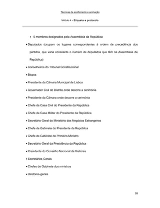 Técnicas de acolhimento e animação
Módulo 4 – Etiqueta e protocolo
• 5 membros designados pela Assembleia da República
• Deputados (ocupam os lugares correspondentes à ordem de precedência dos
partidos, que varia consoante o número de deputados que têm na Assembleia da
República)
• Conselheiros do Tribunal Constitucional
• Bispos
• Presidente da Câmara Municipal de Lisboa
• Governador Civil do Distrito onde decorre a cerimónia
• Presidente da Câmara onde decorre a cerimónia
• Chefe da Casa Civil do Presidente da República
• Chefe da Casa Militar do Presidente da República
• Secretário-Geral do Ministério dos Negócios Estrangeiros
• Chefe de Gabinete do Presidente da República
• Chefe de Gabinete do Primeiro-Ministro
• Secretário-Geral da Presidência da República
• Presidente do Conselho Nacional de Reitores
• Secretários-Gerais
• Chefes de Gabinete dos ministros
• Diretores-gerais
38
 
