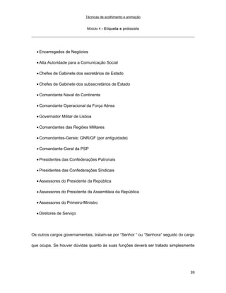 Técnicas de acolhimento e animação
Módulo 4 – Etiqueta e protocolo
• Encarregados de Negócios
• Alta Autoridade para a Comunicação Social
• Chefes de Gabinete dos secretários de Estado
• Chefes de Gabinete dos subsecretários de Estado
• Comandante Naval do Continente
• Comandante Operacional da Força Aérea
• Governador Militar de Lisboa
• Comandantes das Regiões Militares
• Comandantes-Gerais: GNR/GF (por antiguidade)
• Comandante-Geral da PSP
• Presidentes das Confederações Patronais
• Presidentes das Confederações Sindicais
• Assessores do Presidente da República
• Assessores do Presidente da Assembleia da República
• Assessores do Primeiro-Ministro
• Diretores de Serviço
Os outros cargos governamentais, tratam-se por “Senhor “ ou “Senhora” seguido do cargo
que ocupa. Se houver dúvidas quanto às suas funções deverá ser tratado simplesmente
39
 