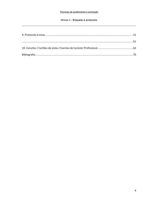 Técnicas de acolhimento e animação
Módulo 4 – Etiqueta e protocolo
9. Protocolo à mesa..........................................................................................................................51
.........................................................................................................................................................61
10. Convites / Cartões-de-visita / Eventos de Carácter Profissional.................................................62
Bibliografia.......................................................................................................................................76
4
 