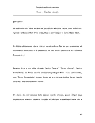 Técnicas de acolhimento e animação
Módulo 4 – Etiqueta e protocolo
por “Senhor”.
Os diplomatas são todas as pessoas que ocupam elevados cargos numa embaixada.
Apenas o embaixador tem direito ao seu título na conversação, os outros não se dizem.
Os títulos nobiliárquicos não se referem normalmente ao falar-se com as pessoas, só
acontecendo isso quando se é apresentado por uma terceira pessoa que dirá “o Senhor
X, duque de …”
Deve-se dirigir a um militar dizendo “Senhor General”, “Senhor Coronel”, “Senhor
Comandante”, etc. Nunca se deve preceder um posto por “Meu” – “Meu Comandante”,
mas “Senhor Comandante”, no caso de não se ter a certeza absoluta da sua patente
dever-se-á dizer simplesmente “Senhor”.
Os alunos das universidades tanto públicas quanto privadas, quando dirigem seus
requerimentos ao Reitor, não estão obrigados a tratá-lo por "Vossa Magnificência" nem a
40
 